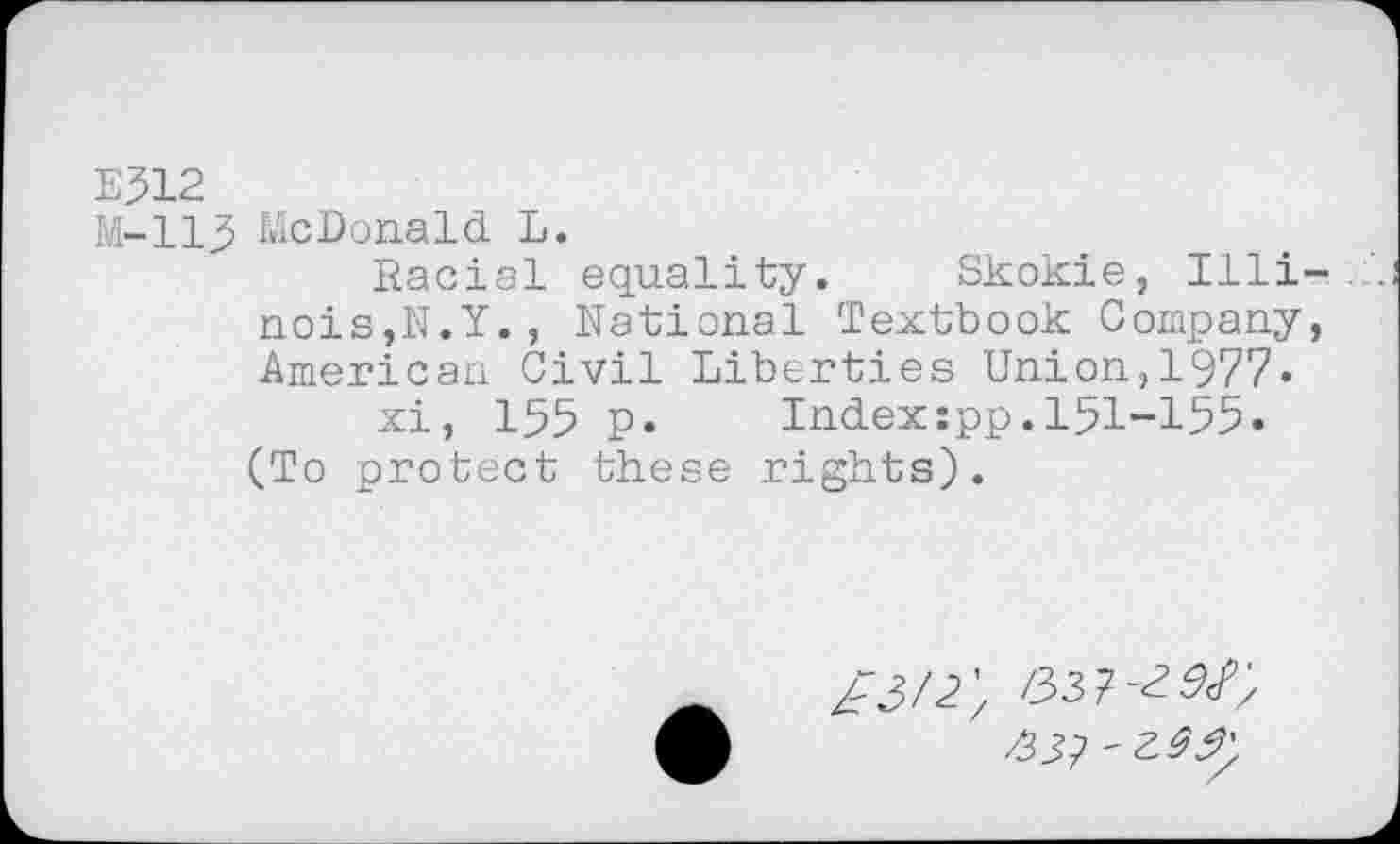 ﻿E312
M-113 McDonald L.
Racial equality. Skokie, Illinois,N.Y. , National Textbook Company, American Civil Liberties Union,1977-
xi, 155 p.	Index:pp.151-155•
(To protect these rights).
ZJ/2; /33 7-^/;